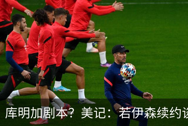 库明加剧本？美记：若伊森续约谈判横跨整个休赛期也不会让我意外